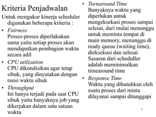 3
Kriteria Penjadwalan
Untuk mengukur kinerja scheduler
digunakan beberapa kriteria :
• Fairness
Proses-proses diperlakukan
sama yaitu setiap proses akan
mendapatkan pembagian waktu
secara adil
• CPU utilization
CPU dikondisikan agar tetap
sibuk, yang dinyatakan dengan
rasio waktu sibuk
• Throughput
Ini hanya terjadi pada saat CPU
sibuk yaitu banyaknya job yang
dikerjakan dalam satu satuan
waktu
• Turnaround Time
Banyaknya waktu yang
diperlukan untuk
mengeksekusi proses sampai
selesai, dari mulai menunggu
untuk meminta tempat di
main memory, menunggu di
ready queue (waiting time),
dieksekusi dan selesai
Sasaran dari scheduller
adalah meminimalkan
timearound time
• Response Time
Waktu yang dibutuhkan oleh
suatu proses dari minta
dilayanai sampai ditanggapi
 