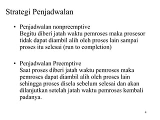 4
Strategi Penjadwalan
• Penjadwalan nonpreemptive
Begitu diberi jatah waktu pemroses maka prosesor
tidak dapat diambil alih oleh proses lain sampai
proses itu selesai (run to completion)
• Penjadwalan Preemptive
Saat proses diberi jatah waktu pemroses maka
pemroses dapat diambil alih oleh proses lain
sehingga proses disela sebelum selesai dan akan
dilanjutkan setelah jatah waktu pemroses kembali
padanya.
 