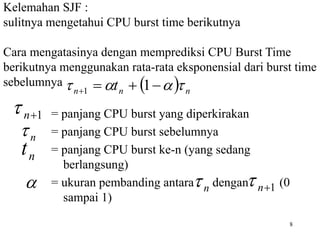 8
Kelemahan SJF :
sulitnya mengetahui CPU burst time berikutnya
Cara mengatasinya dengan memprediksi CPU Burst Time
berikutnya menggunakan rata-rata eksponensial dari burst time
sebelumnya
= panjang CPU burst yang diperkirakan
= panjang CPU burst sebelumnya
= panjang CPU burst ke-n (yang sedang
berlangsung)
= ukuran pembanding antara dengan (0
sampai 1)
  n
n
n t 


 


 1
1
1

n

n
t
n

 n
 1

n

 