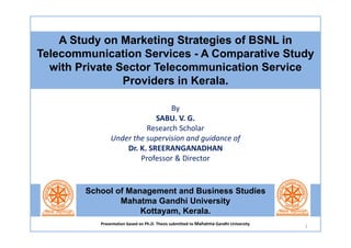 By
SABU. V. G.
Research Scholar
Under the supervision and guidance of
Dr. K. SREERANGANADHAN
Professor & Director
A Study on Marketing Strategies of BSNL in
Telecommunication Services - A Comparative Study
with Private Sector Telecommunication Service
Providers in Kerala.
School of Management and Business Studies
Mahatma Gandhi University
Kottayam, Kerala.
1
Presentation based on Ph.D. Thesis submitted to Mahatma Gandhi University
 