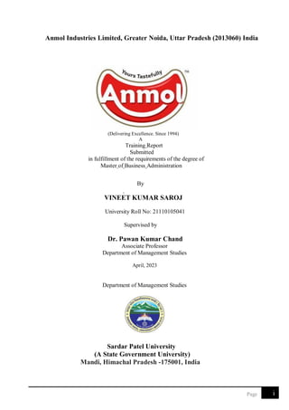 i
Page
Anmol Industries Limited, Greater Noida, Uttar Pradesh (2013060) India
(Delivering Excellence. Since 1994)
A
Training Report
Submitted
in fulfillment of the requirements of the degree of
Master of Business Administration
By
VINEET KUMAR SAROJ
University Roll No: 21110105041
Supervised by
Dr. Pawan Kumar Chand
Associate Professor
Department of Management Studies
April, 2023
Department of Management Studies
Sardar Patel University
(A State Government University)
Mandi, Himachal Pradesh -175001, India
 