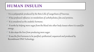 HUMAN INSULIN
 It is a polypeptide produced by the Beta Cells of Langerhans of Pancreas.
 It has profound influence on metabolism of carbohydrates, fats and proteins.
 It is considered as the anabolic hormone.
 It works by helping move sugar from the blood into other body tissues where it is used for
energy.
 It also stops the liver from producing more sugar.
 It was the first hormone to be purified, synthesized, sequenced and produced by
Recombinant DNA Technology.
 