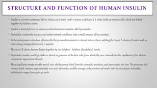 STRUCTURE AND FUNCTION OF HUMAN INSULIN
Insulin is a protein composed of two chains, an A chain (with 21 amino acids) and a B chain (with 30 amino acids), which are linked
together by Sulphur atoms.
Insulin is derived from a 74-amino-acid prohormone molecule called proinsulin.
Proinsulin is relatively inactive, and under normal conditions only a small amount of it is secreted.
In the endoplasmic reticulum of beta cells, the proinsulin molecule is cleaved in two places, yielding the A and B chains of insulin and an
intervening, biologically inactive C peptide.
The A and B chains become linked together by two Sulphur - Sulphur (disulphide) bonds.
Proinsulin, insulin, and C peptide are stored in granules in the beta cells, from which they are released into the capillaries of the islets in
response to appropriate stimuli.
These capillaries empty into the portal vein, which carries blood from the stomach, intestines, and pancreas to the liver. The pancreas of a
normal adult contains approximately 200 units of insulin, and the average daily secretion of insulin into the circulation in healthy
individuals ranges from 30 to 50 units.
 
