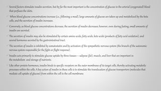Several factors stimulate insulin secretion, but by far the most important is the concentration of glucose in the arterial (oxygenated) blood
that perfuses the islets.
 When blood glucose concentrations increase (i.e., following a meal), large amounts of glucose are taken up and metabolized by the beta
cells, and the secretion of insulin increases.
Conversely, as blood glucose concentrations decrease, the secretion of insulin decreases; however, even during fasting, small amounts of
insulin are secreted.
The secretion of insulin may also be stimulated by certain amino acids, fatty acids, keto acids (products of fatty acid oxidation), and
several hormones secreted by the gastrointestinal tract.
The secretion of insulin is inhibited by somatostatin and by activation of the sympathetic nervous system (the branch of the autonomic
nervous system responsible for the fight-or-flight response).
Insulin acts primarily to stimulate glucose uptake by three tissues—adipose (fat), muscle, and liver that are important in
the metabolism and storage of nutrients.
Like other protein hormones, insulin binds to specific receptors on the outer membrane of its target cells, thereby activating metabolic
processes within the cells. A key action of insulin in these cells is to stimulate the translocation of glucose transporters (molecules that
mediate cell uptake of glucose) from within the cell to the cell membrane.
 