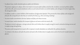 In adipose tissue, insulin stimulates glucose uptake and utilization.
The presence of glucose in adipose cells in turn leads to increased uptake of fatty acids from the circulation, increased synthesis of fatty
acids in the cells, and increased esterification (when an acid molecule binds to an alcohol) of fatty acids with glycerol to form triglycerides,
the storage form of fat.
In addition, insulin is a potent inhibitor of the breakdown of triglycerides (lipolysis). This prevents the release of fatty acids and glycerol
from fat cells, saving them for when they are needed by the body (e.g., when exercising or fasting).
As serum insulin concentrations decrease, lipolysis and fatty acid release increase.
In muscle tissue, insulin stimulates the transport of glucose and amino acids into muscle cells.
The glucose is stored as glycogen, a storage molecule that can be broken down to supply energy for muscle contraction during exercise and
to supply energy during fasting.
The amino acids transported into muscle cells in response to insulin stimulation are utilized for the synthesis of protein.
 In contrast, in the absence of insulin the protein of muscle cells is broken down to supply amino acids to the liver for transformation into
glucose.
 
