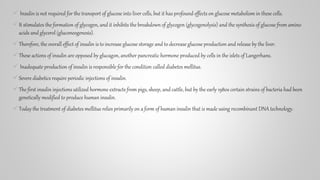  Insulin is not required for the transport of glucose into liver cells, but it has profound effects on glucose metabolism in these cells.
It stimulates the formation of glycogen, and it inhibits the breakdown of glycogen (glycogenolysis) and the synthesis of glucose from amino
acids and glycerol (gluconeogenesis).
Therefore, the overall effect of insulin is to increase glucose storage and to decrease glucose production and release by the liver.
These actions of insulin are opposed by glucagon, another pancreatic hormone produced by cells in the islets of Langerhans.
 Inadequate production of insulin is responsible for the condition called diabetes mellitus.
Severe diabetics require periodic injections of insulin.
The first insulin injections utilized hormone extracts from pigs, sheep, and cattle, but by the early 1980s certain strains of bacteria had been
genetically modified to produce human insulin.
Today the treatment of diabetes mellitus relies primarily on a form of human insulin that is made using recombinant DNA technology.
 