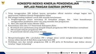 KONSEPSI INDEKS KINERJA PENGENDALIAN
INFLASI PANGAN DAERAH (IKPIPD)
9
1. Tetap menggunakan IHK (inflasi) karena merupakan official statistics sebagai bagian dari
penyusunan Indikator Kinerja Pengendalian Inflasi
2. IPH sebagai leading indikator untuk IHK memiliki keterbatasan:
a. Penghitungannya hanya mencakup 20 komoditas pangan, dan bobot komoditasnya
menggunakan pendekatan sister city yang memiliki bias pengukuran.
b. Baru ada sejak M1 bulan Oktober 2022.
3. Ketersediaan Data Dari 514 Pemerintah Kabupaten/Kota :
a. 90 wilayah kota (perkotaan) yang menjadi wilayah pengukuran IHK → dilakukan normalisasi
b. 380 menjadi wilayah pengukuran IPH
c. 44 pemerintah daerah yang belum tersedia
1. Mempertimbangkan IPH ( perubahan IPH ) sebagai solusi untuk mengisi kekosongan indikator
kinerja inflasi daerah di Kab/Kota yang bukan kota IHK
2. Perbedaan cara dan metode pengukuran IHK vs IPH perlu di Normalisasi agar kedua ukuran
tersebut “dapat terbanding”
 