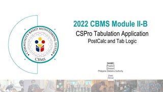 V.2 CSPro Tabulation Application
[NAME]
[Position]
[Division]
Philippine Statistics Authority
[Date]
[Venue]
2022 CBMS Module II-B
CSPro Tabulation Application
PostCalc and Tab Logic
 