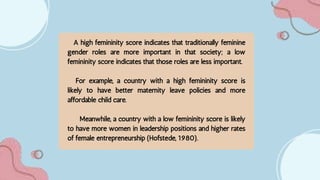 A high femininity score indicates that traditionally feminine
gender roles are more important in that society; a low
femininity score indicates that those roles are less important.
For example, a country with a high femininity score is
likely to have better maternity leave policies and more
affordable child care.
Meanwhile, a country with a low femininity score is likely
to have more women in leadership positions and higher rates
of female entrepreneurship (Hofstede, 1980).
 