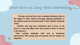 The long-term and short-term orientation dimension refers to
the degree to which cultures encourage delaying gratification or
the material, social, and emotional needs of their members (Hofstede,
1980).
Societies with long-term orientations tend to focus on the
future in a way that delays short-term success in favor of success
in the long term.
These societies emphasize traits such as persistence,
perseverance, thrift, saving, long-term growth, and the capacity for
adaptation.
Short-Term vs. Long-Term Orientation
 