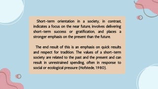 Short-term orientation in a society, in contrast,
indicates a focus on the near future, involves delivering
short-term success or gratification, and places a
stronger emphasis on the present than the future.
The end result of this is an emphasis on quick results
and respect for tradition. The values of a short-term
society are related to the past and the present and can
result in unrestrained spending, often in response to
social or ecological pressure (Hofstede, 1980).
 