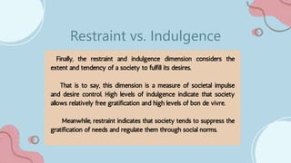 Finally, the restraint and indulgence dimension considers the
extent and tendency of a society to fulfill its desires.
That is to say, this dimension is a measure of societal impulse
and desire control. High levels of indulgence indicate that society
allows relatively free gratification and high levels of bon de vivre.
Meanwhile, restraint indicates that society tends to suppress the
gratification of needs and regulate them through social norms.
Restraint vs. Indulgence
 