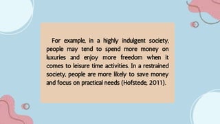 For example, in a highly indulgent society,
people may tend to spend more money on
luxuries and enjoy more freedom when it
comes to leisure time activities. In a restrained
society, people are more likely to save money
and focus on practical needs (Hofstede, 2011).
 