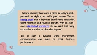 Cultural diversity has found a niche in today’s post-
pandemic workplace, and with good reason. There’s
strong proof that it improves brand value, innovation,
talent retention, and revenue growth. With an ever-
more-distributed workforce, it’s an asset that many
companies are wise to take advantage of.
But in such a dynamic work environment,
communication can make or break business
performance.
 