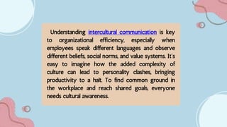 Understanding intercultural communication is key
to organizational efficiency, especially when
employees speak different languages and observe
different beliefs, social norms, and value systems. It’s
easy to imagine how the added complexity of
culture can lead to personality clashes, bringing
productivity to a halt. To find common ground in
the workplace and reach shared goals, everyone
needs cultural awareness.
 