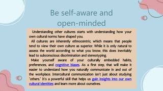 Understanding other cultures starts with understanding how your
own cultural norms have shaped you.
All cultures are inherently ethnocentric, which means that people
tend to view their own culture as superior. While it is only natural to
assess the world according to what you know, this does inevitably
lead to subconscious discrimination and stereotyping.
Make yourself aware of your culturally embedded habits,
preferences, and cognitive biases. As a first step, that will make it
easier to understand how you naturally communicate in and out of
the workplace. Intercultural communication isn’t just about studying
“others.” It’s a powerful skill that helps us gain insights into our own
cultural identities and learn more about ourselves.
Be self-aware and
open-minded
 