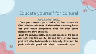 Once you understand your baseline, it’s time to make the
effort to be culturally aware of where others are coming from—
raise your cultural competence. You’ll find most people
appreciate this show of respect.
Learn the language, history, and social customs of the people
you work with. Find out the dos and don’ts of how people
greet each other, both formally and informally. Remember that
gender and social dynamics also affect communication styles.
Educate yourself for cultural
awareness.
 