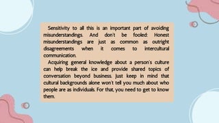 Sensitivity to all this is an important part of avoiding
misunderstandings. And don’t be fooled: Honest
misunderstandings are just as common as outright
disagreements when it comes to intercultural
communication.
Acquiring general knowledge about a person’s culture
can help break the ice and provide shared topics of
conversation beyond business. Just keep in mind that
cultural backgrounds alone won’t tell you much about who
people are as individuals. For that, you need to get to know
them.
 