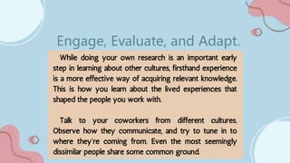 While doing your own research is an important early
step in learning about other cultures, firsthand experience
is a more effective way of acquiring relevant knowledge.
This is how you learn about the lived experiences that
shaped the people you work with.
Talk to your coworkers from different cultures.
Observe how they communicate, and try to tune in to
where they’re coming from. Even the most seemingly
dissimilar people share some common ground.
Engage, Evaluate, and Adapt.
 