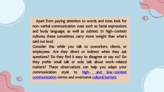 Apart from paying attention to words and tone, look for
non-verbal communication cues such as facial expressions
and body language, as well as subtext. In high-context
cultures, these sometimes carry more weight than what’s
said out loud.
Consider this while you talk to coworkers, clients, or
employees: Are they direct or indirect when they ask
questions? Do they find it easy to disagree or say no? Do
they prefer small talk or only talk about work-related
matters? These observations can help you adapt your
communication style to high- and low-context
communication norms and overcome cultural barriers.
 