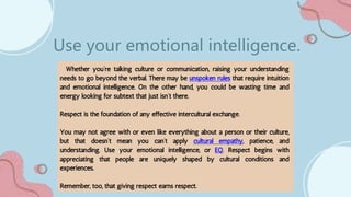 Whether you’re talking culture or communication, raising your understanding
needs to go beyond the verbal. There may be unspoken rules that require intuition
and emotional intelligence. On the other hand, you could be wasting time and
energy looking for subtext that just isn’t there.
Respect is the foundation of any effective intercultural exchange.
You may not agree with or even like everything about a person or their culture,
but that doesn’t mean you can’t apply cultural empathy, patience, and
understanding. Use your emotional intelligence, or EQ. Respect begins with
appreciating that people are uniquely shaped by cultural conditions and
experiences.
Remember, too, that giving respect earns respect.
Use your emotional intelligence.
 