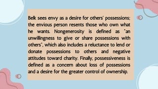 Belk sees envy as a desire for others' possessions;
the envious person resents those who own what
he wants. Nongenerosity is defined as "an
unwillingness to give or share possessions with
others", which also includes a reluctance to lend or
donate possessions to others and negative
attitudes toward charity. Finally, possessiveness is
defined as a concern about loss of possessions
and a desire for the greater control of ownership.
 