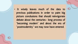 • It wisely leaves much of the data to
previous publications in order to paint big
picture conclusions that should reinvigorate
debate about the centuries- long process of
"becoming modern" and about the era of
"postmodernity" we may now have entered.
 