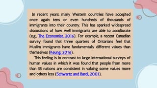 In recent years, many Western countries have accepted
once again tens or even hundreds of thousands of
immigrants into their country. This has sparked widespread
discussions of how well immigrants are able to acculturate
(e.g., The Economist, 2016). For example, a recent Canadian
survey found that three quarters of Ontarians feel that
Muslim immigrants have fundamentally different values than
themselves (Keung, 2016).
This feeling is in contrast to large international surveys of
human values in which it was found that people from more
than 55 nations are consistent in valuing some values more
and others less (Schwartz and Bardi, 2001).
 