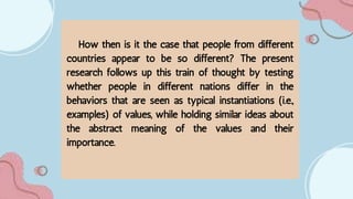 How then is it the case that people from different
countries appear to be so different? The present
research follows up this train of thought by testing
whether people in different nations differ in the
behaviors that are seen as typical instantiations (i.e.,
examples) of values, while holding similar ideas about
the abstract meaning of the values and their
importance.
 