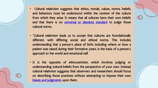 • Cultural relativism suggests that ethics, morals, values, norms, beliefs,
and behaviors must be understood within the context of the culture
from which they arise. It means that all cultures have their own beliefs
and that there is no universal or absolute standard to judge those
cultural norms.
• "Cultural relativism leads us to accept that cultures are foundationally
different, with differing social and ethical norms. This includes
understanding that a person’s place of birth, including where or how a
patient was raised during their formative years, is the basis of a person’s
approach to the world and emotional self.
• It is the opposite of ethnocentrism, which involves judging or
understanding cultural beliefs from the perspective of your own. Instead,
cultural relativism suggests that observers and researchers should focus
on describing those practices without attempting to impose their own
biases and judgments upon them.
 