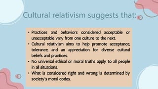 • Practices and behaviors considered acceptable or
unacceptable vary from one culture to the next.
• Cultural relativism aims to help promote acceptance,
tolerance, and an appreciation for diverse cultural
beliefs and practices.
• No universal ethical or moral truths apply to all people
in all situations.
• What is considered right and wrong is determined by
society’s moral codes.
Cultural relativism suggests that:
 