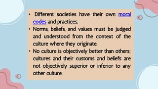 • Different societies have their own moral
codes and practices.
• Norms, beliefs, and values must be judged
and understood from the context of the
culture where they originate.
• No culture is objectively better than others;
cultures and their customs and beliefs are
not objectively superior or inferior to any
other culture.
 