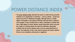 • The power distance index describes the extent to which the less powerful
members of an organization or institution — such as a family — accept and
expect that power is distributed unequally. Although there is a certain
degree of inequality in all societies, Hofstede notes that there is relatively
more equality in some societies than in others. Individuals in societies that
have a high degree of power distance accept hierarchies where everyone
has a place in a ranking without the need for justification. Meanwhile,
societies with low power distance seek to have an equal distribution of
power. The implication of this is that cultures endorse and expect relations
that are more consultative, democratic, or egalitarian.
POWER DISTANCE INDEX
 