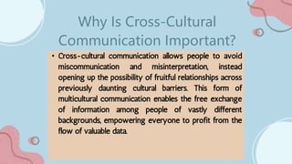 • Cross-cultural communication allows people to avoid
miscommunication and misinterpretation, instead
opening up the possibility of fruitful relationships across
previously daunting cultural barriers. This form of
multicultural communication enables the free exchange
of information among people of vastly different
backgrounds, empowering everyone to profit from the
flow of valuable data.
Why Is Cross-Cultural
Communication Important?
 