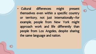 • Cultural differences might present
themselves even within a specific country
or territory, not just internationally—for
example, people from New York might
approach work and life differently than
people from Los Angeles, despite sharing
the same language and nation.
 