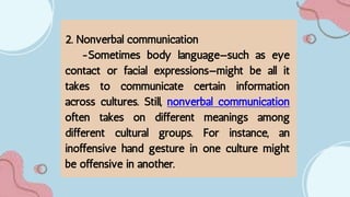 2. Nonverbal communication
-Sometimes body language—such as eye
contact or facial expressions—might be all it
takes to communicate certain information
across cultures. Still, nonverbal communication
often takes on different meanings among
different cultural groups. For instance, an
inoffensive hand gesture in one culture might
be offensive in another.
 