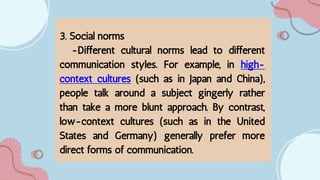 3. Social norms
-Different cultural norms lead to different
communication styles. For example, in high-
context cultures (such as in Japan and China),
people talk around a subject gingerly rather
than take a more blunt approach. By contrast,
low-context cultures (such as in the United
States and Germany) generally prefer more
direct forms of communication.
 