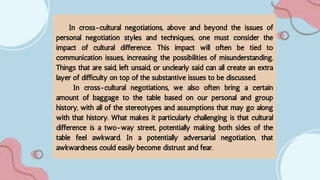 In cross-cultural negotiations, above and beyond the issues of
personal negotiation styles and techniques, one must consider the
impact of cultural difference. This impact will often be tied to
communication issues, increasing the possibilities of misunderstanding.
Things that are said, left unsaid, or unclearly said can all create an extra
layer of difficulty on top of the substantive issues to be discussed.
In cross-cultural negotiations, we also often bring a certain
amount of baggage to the table based on our personal and group
history, with all of the stereotypes and assumptions that may go along
with that history. What makes it particularly challenging is that cultural
difference is a two-way street, potentially making both sides of the
table feel awkward. In a potentially adversarial negotiation, that
awkwardness could easily become distrust and fear.
 