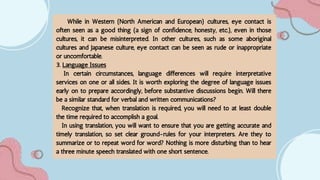 While in Western (North American and European) cultures, eye contact is
often seen as a good thing (a sign of confidence, honesty, etc.), even in those
cultures, it can be misinterpreted. In other cultures, such as some aboriginal
cultures and Japanese culture, eye contact can be seen as rude or inappropriate
or uncomfortable.
3. Language Issues
In certain circumstances, language differences will require interpretative
services on one or all sides. It is worth exploring the degree of language issues
early on to prepare accordingly, before substantive discussions begin. Will there
be a similar standard for verbal and written communications?
Recognize that, when translation is required, you will need to at least double
the time required to accomplish a goal.
In using translation, you will want to ensure that you are getting accurate and
timely translation, so set clear ground-rules for your interpreters. Are they to
summarize or to repeat word for word? Nothing is more disturbing than to hear
a three minute speech translated with one short sentence.
 