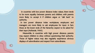 In countries with low power distance index values, there tends
to be more equality between parents and children, with parents
more likely to accept it if children argue or “talk back” to
authority.
In low power distance index workplaces, employers and
managers are more likely to ask employees for input; in fact,
those at the lower ends of the hierarchy expect to be asked for
their input (Hofstede, 1980).
Meanwhile, in countries with high power distance, parents
may expect children to obey without questioning their authority.
Those of higher status may also regularly experience obvious
displays of subordination and respect from subordinates.
 