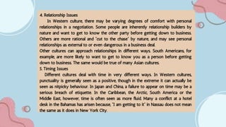 4. Relationship Issues
In Western culture, there may be varying degrees of comfort with personal
relationships in a negotiation. Some people are inherently relationship builders by
nature and want to get to know the other party before getting down to business.
Others are more rational and “cut to the chase” by nature, and may see personal
relationships as external to or even dangerous in a business deal.
Other cultures can approach relationships in different ways. South Americans, for
example, are more likely to want to get to know you as a person before getting
down to business. The same would be true of many Asian cultures.
5. Timing Issues
Different cultures deal with time in very different ways. In Western cultures,
punctuality is generally seen as a positive, though in the extreme it can actually be
seen as nitpicky behaviour. In Japan and China, a failure to appear on time may be a
serious breach of etiquette. In the Caribbean, the Arctic, South America or the
Middle East, however, time is often seen as more fluid. Many a conflict at a hotel
desk in the Bahamas has arisen because, “I am getting to it” in Nassau does not mean
the same as it does in New York City.
 