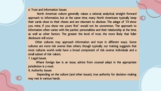 6. Trust and Information Issues
North American culture generally values a rational, analytical, straight-forward
approach to information, but at the same time, many North Americans typically keep
their cards close to their chests and are reluctant to disclose. The adage of “I’ll show
you mine, if you show me yours first” would not be uncommon. The approach to
information often varies with the parties’ personalities and their relationship at the time,
as well as other factors. The greater the level of trust, the more likely that fuller
disclosure will occur.
Other cultures may approach information and trust in different ways. Some
cultures are more risk averse than others, though typically, our training suggests that
most cultures world-wide have a broad component of risk-averse individuals and a
small subset of risk-takers.
7. Legal Issues
Where foreign law is an issue, advice from counsel adept in the appropriate
jurisdiction is a must.
8. Authority Issues
Depending on the culture (and other issues), true authority for decision-making
may rest in various hands.
 