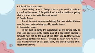 9. Political/Procedural Issues
When dealing with a foreign culture, you need to educate
yourself and be aware of the political and practical realities of getting
what you want in the applicable environment.
10. Gender Issues
One of the most common and deeply felt value clashes that can
occur between cultures is triggered by gender issues.
11. Expectation Issues
It may help to clarify the expectations of the parties early on.
What one side sees as the logical goal of a negotiation (getting a
contract) may not be the goal of the other side (getting to know
you/making contacts for future business). It never hurts to have a
shared understanding of the goals. Clarify the shared purpose of the
negotiation early on.
 