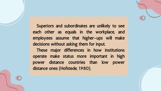 Superiors and subordinates are unlikely to see
each other as equals in the workplace, and
employees assume that higher-ups will make
decisions without asking them for input.
These major differences in how institutions
operate make status more important in high
power distance countries than low power
distance ones (Hofstede, 1980).
 