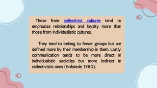 Those from collectivist cultures tend to
emphasize relationships and loyalty more than
those from individualistic cultures.
They tend to belong to fewer groups but are
defined more by their membership in them. Lastly,
communication tends to be more direct in
individualistic societies but more indirect in
collectivistic ones (Hofstede, 1980).
 