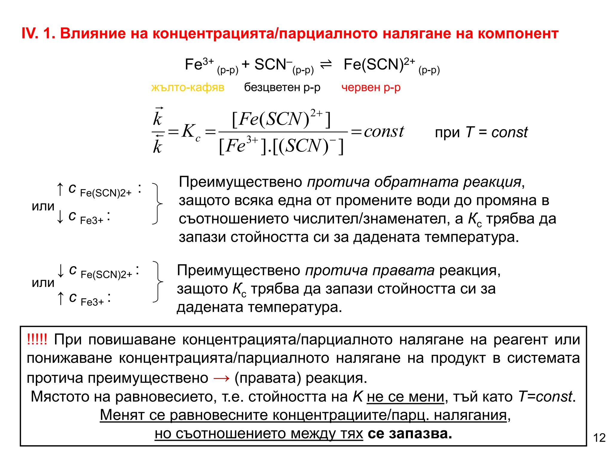 ІV. 1. Влияние на концентрацията/парциалното налягане на компонент
Fe3+
(р-р) + SCN–
(р-р) Fe(SCN)2+
(р-р)
↑ с Fe(SCN)2+ :
↓ с Fe3+ :
Преимуществено протича обратната реакция,
защото всяка една от промените води до промяна в
съотношението числител/знаменател, а Кc трябва да
запази стойността си за дадената температура.
↓ с Fe(SCN)2+ :
↑ с Fe3+ :
Преимуществено протича правата реакция,
защото Кc трябва да запази стойността си за
дадената температура.
const
SCN
Fe
SCN
Fe
K
k
k
c 

 


]
)
[(
.
]
[
]
)
(
[
3
2


при Т = const
!!!!! При повишаване концентрацията/парциалното налягане на реагент или
понижаване концентрацията/парциалното налягане на продукт в системата
протича преимуществено → (правата) реакция.
Мястото на равновесието, т.е. стойността на K не се мени, тъй като Т=const.
Менят се равновесните концентрациите/парц. налягания,
но съотношението между тях се запазва. 12
⇌
жълто-кафяв безцветен р-р червен р-р
или
или
 