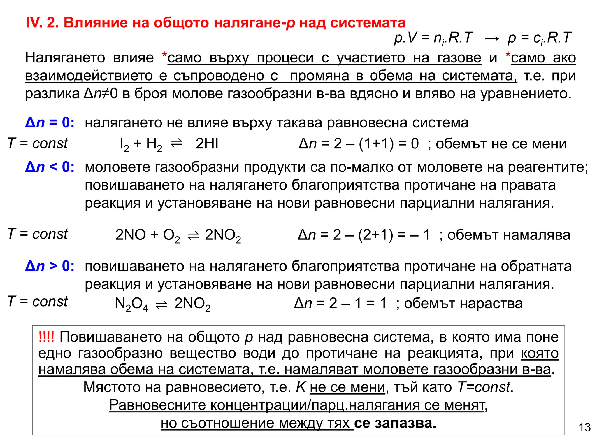 ІV. 2. Влияние на общото налягане-р над системата
Δn = 0: налягането не влияе върху такава равновесна система
Δn < 0: моловете газообразни продукти са по-малко от моловете на реагентите;
повишаването на налягането благоприятства протичане на правата
реакция и установяване на нови равновесни парциални налягания.
2NO + O2 2NO2 Δn = 2 – (2+1) = – 1 ; обемът намалява
I2 + H2 2HI Δn = 2 – (1+1) = 0 ; обемът не се мени
Δn > 0: повишаването на налягането благоприятства протичане на обратната
реакция и установяване на нови равновесни парциални налягания.
N2O4 2NO2 Δn = 2 – 1 = 1 ; обемът нараства
p.V = ni.R.T → p = сi.R.T
!!!! Повишаването на общото р над равновесна система, в която има поне
едно газообразно вещество води до протичане на реакцията, при която
намалява обема на системата, т.е. намаляват моловете газообразни в-ва.
Мястото на равновесието, т.е. K не се мени, тъй като Т=const.
Равновесните концентрации/парц.налягания се менят,
но съотношение между тях се запазва.
Налягането влияе *само върху процеси с участието на газове и *само ако
взаимодействието е съпроводено с промяна в обема на системата, т.е. при
разлика Δn≠0 в броя молове газообразни в-ва вдясно и вляво на уравнението.
13
Т = const ⇌
⇌
⇌
Т = const
Т = const
 