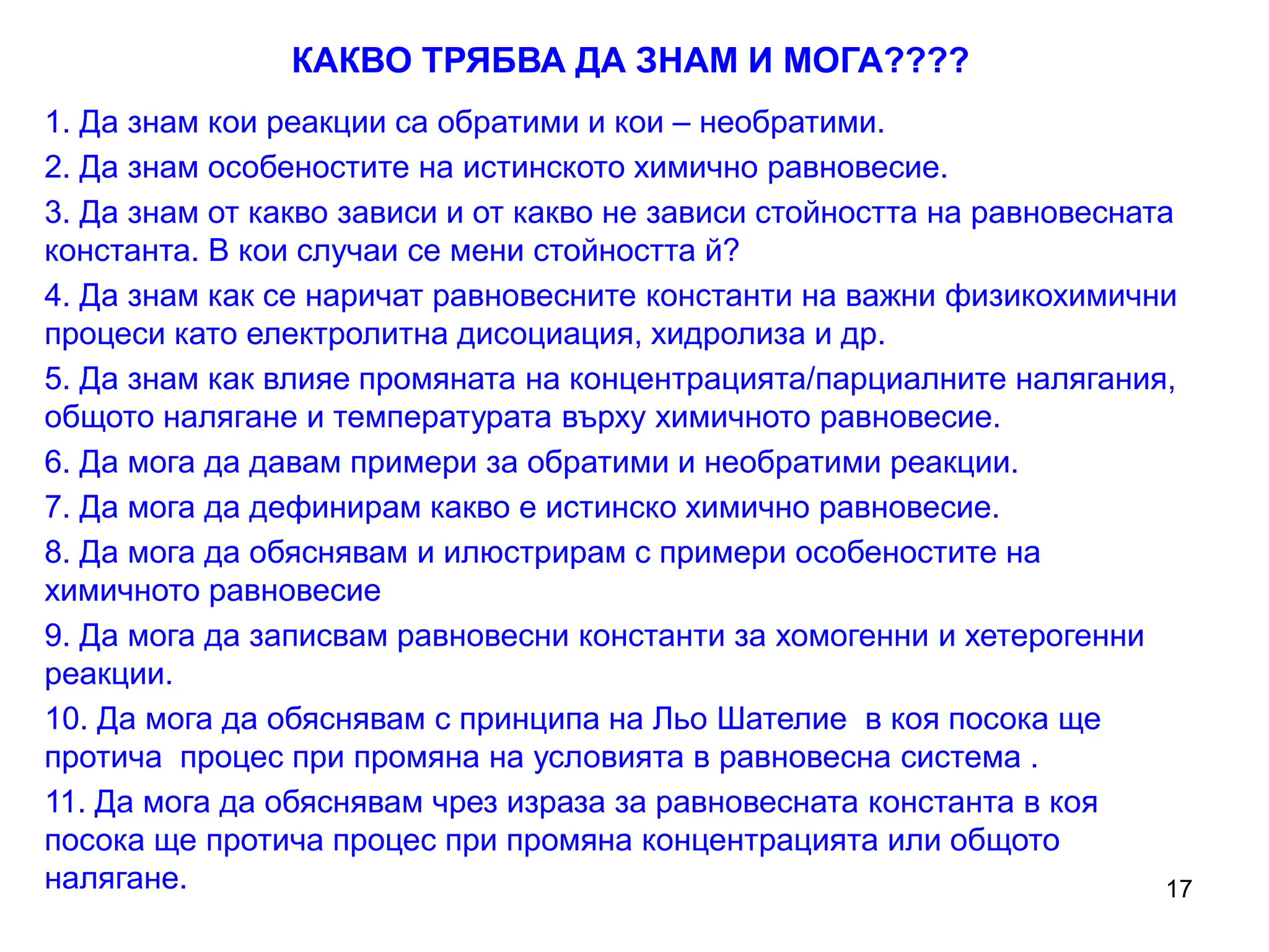 17
КАКВО ТРЯБВА ДА ЗНАМ И МОГА????
1. Да знам кои реакции са обратими и кои – необратими.
2. Да знам особеностите на истинското химично равновесие.
3. Да знам от какво зависи и от какво не зависи стойността на равновесната
константа. В кои случаи се мени стойността й?
4. Да знам как се наричат равновесните константи на важни физикохимични
процеси като електролитна дисоциация, хидролиза и др.
5. Да знам как влияе промяната на концентрацията/парциалните налягания,
общото налягане и температурата върху химичното равновесие.
6. Да мога да давам примери за обратими и необратими реакции.
7. Да мога да дефинирам какво е истинско химично равновесие.
8. Да мога да обяснявам и илюстрирам с примери особеностите на
химичното равновесие
9. Да мога да записвам равновесни константи за хомогенни и хетерогенни
реакции.
10. Да мога да обяснявам с принципа на Льо Шателие в коя посока ще
протича процес при промяна на условията в равновесна система .
11. Да мога да обяснявам чрез израза за равновесната константа в коя
посока ще протича процес при промяна концентрацията или общото
налягане.
 