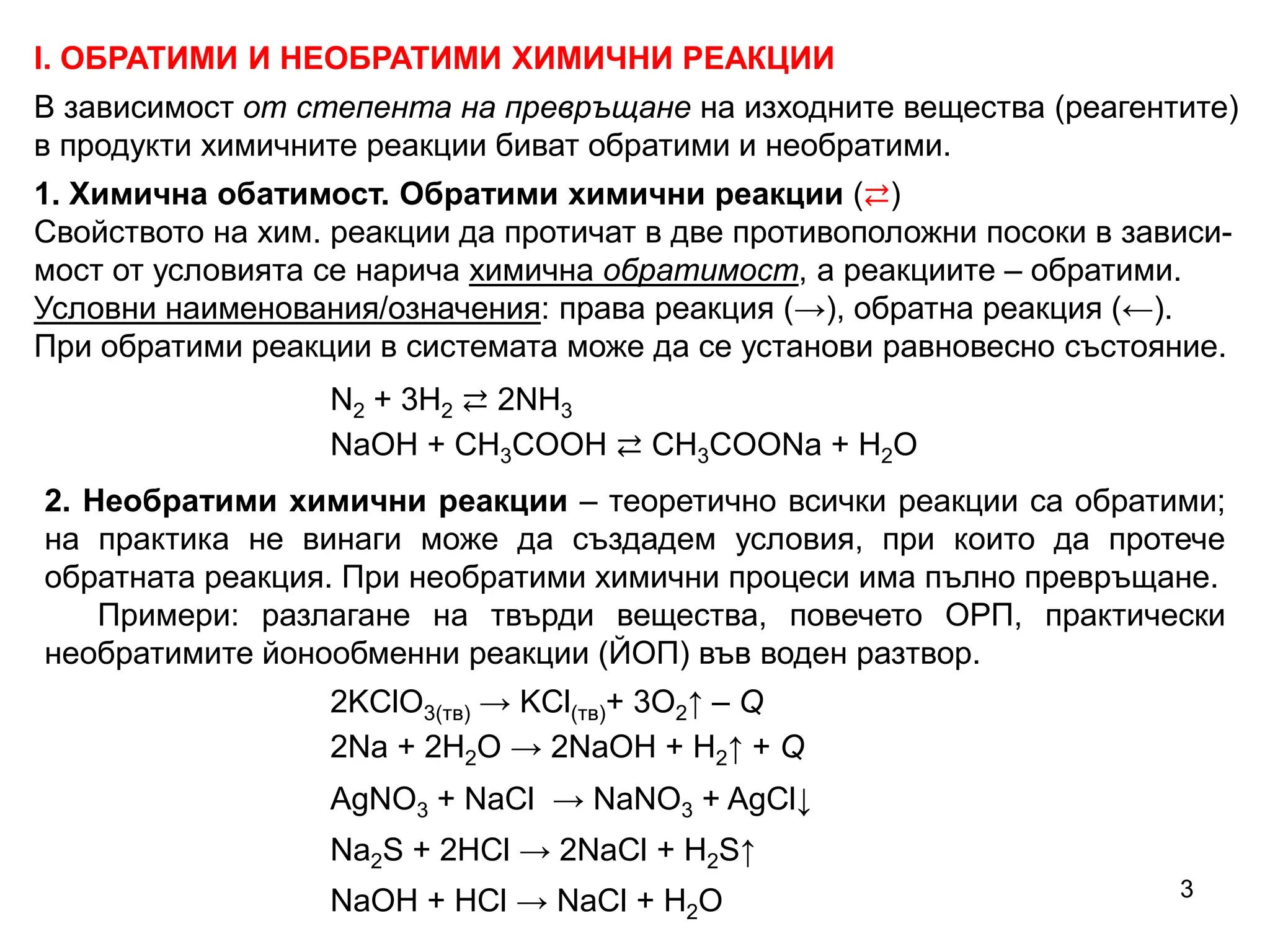 І. ОБРАТИМИ И НЕОБРАТИМИ ХИМИЧНИ РЕАКЦИИ
В зависимост от степента на превръщане на изходните вещества (реагентите)
в продукти химичните реакции биват обратими и необратими.
1. Химична обатимост. Обратими химични реакции (⇄)
Свойството на хим. реакции да протичат в две противоположни посоки в зависи-
мост от условията се нарича химична обратимост, а реакциите – обратими.
Условни наименования/означения: права реакция (→), обратна реакция (←).
При обратими реакции в системата може да се установи равновесно състояние.
2. Необратими химични реакции – теоретично всички реакции са обратими;
на практика не винаги може да създадем условия, при които да протече
обратната реакция. При необратими химични процеси има пълно превръщане.
Примери: разлагане на твърди вещества, повечето ОРП, практически
необратимите йонообменни реакции (ЙОП) във воден разтвор.
2KClO3(тв) → KCl(тв)+ 3O2↑ – Q
2Na + 2H2O → 2NaOH + H2↑ + Q
AgNO3 + NaCl → NaNO3 + AgCl↓
Na2S + 2HCl → 2NaCl + H2S↑
NaOH + HCl → NaCl + H2O
N2 + 3H2 ⇄ 2NH3
NaOH + CH3COOH ⇄ CH3COONa + H2O
3
 