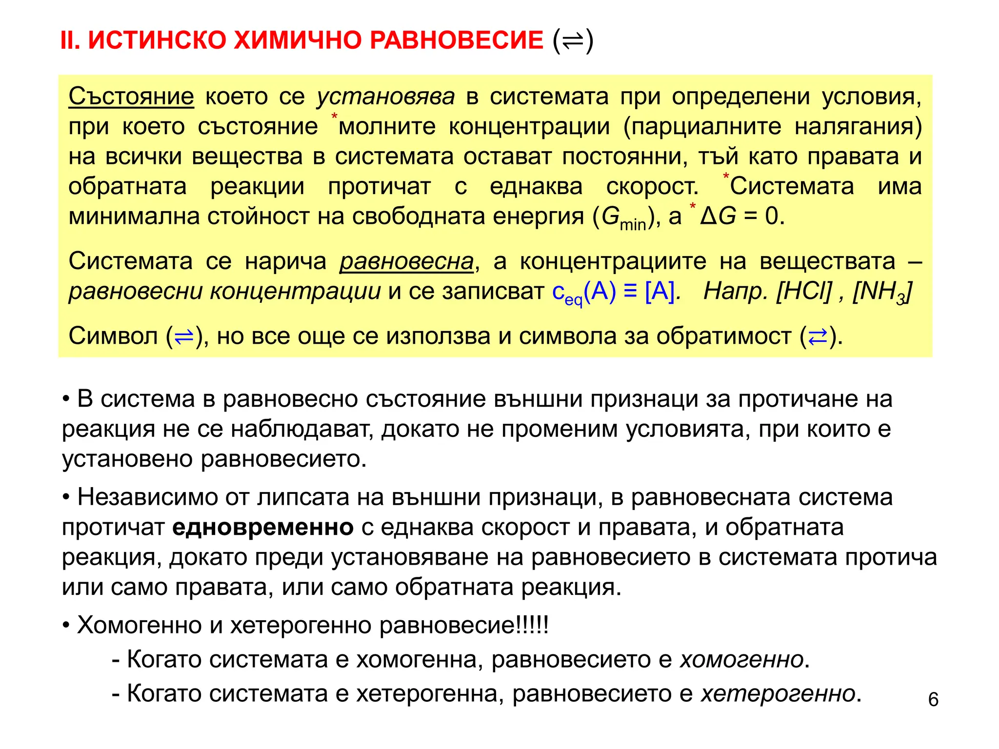 Състояние което се установява в системата при определени условия,
при което състояние *молните концентрации (парциалните налягания)
на всички вещества в системата остават постоянни, тъй като правата и
обратната реакции протичат с еднаква скорост. *Системата има
минимална стойност на свободната енергия (Gmin), а * ΔG = 0.
Системата се нарича равновесна, а концентрациите на веществата –
равновесни концентрации и се записват сeq(А) ≡ [A]. Напр. [HCl] , [NH3]
Символ (⇌), но все още се използва и символа за обратимост (⇄).
ІІ. ИСТИНСКО ХИМИЧНО РАВНОВЕСИЕ (⇌)
• В система в равновесно състояние външни признаци за протичане на
реакция не се наблюдават, докато не променим условията, при които е
установено равновесието.
• Независимо от липсата на външни признаци, в равновесната система
протичат едновременно с еднаква скорост и правата, и обратната
реакция, докато преди установяване на равновесието в системата протича
или само правата, или само обратната реакция.
• Хомогенно и хетерогенно равновесие!!!!!
- Когато системата е хомогенна, равновесието е хомогенно.
- Когато системата е хетерогенна, равновесието е хетерогенно. 6
 